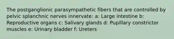 The postganglionic parasympathetic fibers that are controlled by pelvic splanchnic nerves innervate: a: <a href='https://www.questionai.com/knowledge/kGQjby07OK-large-intestine' class='anchor-knowledge'>large intestine</a> b: Reproductive organs c: Salivary glands d: Pupillary constrictor muscles e: Urinary bladder f: Ureters