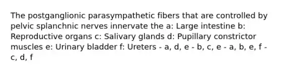 The postganglionic parasympathetic fibers that are controlled by pelvic splanchnic nerves innervate the a: Large intestine b: Reproductive organs c: Salivary glands d: Pupillary constrictor muscles e: Urinary bladder f: Ureters - a, d, e - b, c, e - a, b, e, f - c, d, f