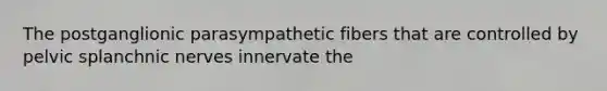 The postganglionic parasympathetic fibers that are controlled by pelvic splanchnic nerves innervate the