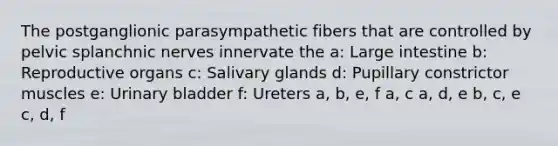 The postganglionic parasympathetic fibers that are controlled by pelvic splanchnic nerves innervate the a: Large intestine b: Reproductive organs c: Salivary glands d: Pupillary constrictor muscles e: Urinary bladder f: Ureters a, b, e, f a, c a, d, e b, c, e c, d, f