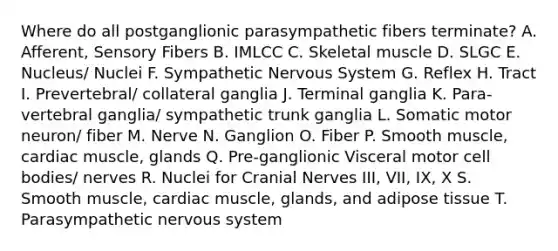 Where do all postganglionic parasympathetic fibers terminate? A. Afferent, Sensory Fibers B. IMLCC C. Skeletal muscle D. SLGC E. Nucleus/ Nuclei F. Sympathetic <a href='https://www.questionai.com/knowledge/kThdVqrsqy-nervous-system' class='anchor-knowledge'>nervous system</a> G. Reflex H. Tract I. Prevertebral/ collateral ganglia J. Terminal ganglia K. Para-vertebral ganglia/ sympathetic trunk ganglia L. Somatic motor neuron/ fiber M. Nerve N. Ganglion O. Fiber P. Smooth muscle, cardiac muscle, glands Q. Pre-ganglionic Visceral motor cell bodies/ nerves R. Nuclei for <a href='https://www.questionai.com/knowledge/kE0S4sPl98-cranial-nerves' class='anchor-knowledge'>cranial nerves</a> III, VII, IX, X S. Smooth muscle, cardiac muscle, glands, and adipose tissue T. Parasympathetic nervous system