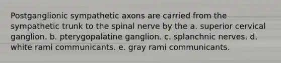 Postganglionic sympathetic axons are carried from the sympathetic trunk to the spinal nerve by the a. superior cervical ganglion. b. pterygopalatine ganglion. c. splanchnic nerves. d. white rami communicants. e. gray rami communicants.