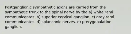 Postganglionic sympathetic axons are carried from the sympathetic trunk to the spinal nerve by the a) white rami communicantes. b) superior cervical ganglion. c) gray rami communicantes. d) splanchnic nerves. e) pterygopalatine ganglion.