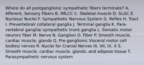 Where do all postganglionic sympathetic fibers terminate? A. Afferent, Sensory Fibers B. IMLCC C. Skeletal muscle D. SLGC E. Nucleus/ Nuclei F. Sympathetic Nervous System G. Reflex H. Tract I. Prevertebral/ collateral ganglia J. Terminal ganglia K. Para-vertebral ganglia/ sympathetic trunk ganglia L. Somatic motor neuron/ fiber M. Nerve N. Ganglion O. Fiber P. Smooth muscle, cardiac muscle, glands Q. Pre-ganglionic Visceral motor cell bodies/ nerves R. Nuclei for <a href='https://www.questionai.com/knowledge/kE0S4sPl98-cranial-nerves' class='anchor-knowledge'>cranial nerves</a> III, VII, IX, X S. Smooth muscle, cardiac muscle, glands, and adipose tissue T. Parasympathetic nervous system