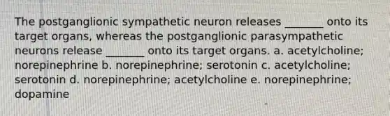 The postganglionic sympathetic neuron releases _______ onto its target organs, whereas the postganglionic parasympathetic neurons release _______ onto its target organs. a. acetylcholine; norepinephrine b. norepinephrine; serotonin c. acetylcholine; serotonin d. norepinephrine; acetylcholine e. norepinephrine; dopamine