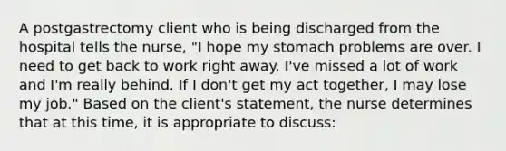 A postgastrectomy client who is being discharged from the hospital tells the nurse, "I hope my stomach problems are over. I need to get back to work right away. I've missed a lot of work and I'm really behind. If I don't get my act together, I may lose my job." Based on the client's statement, the nurse determines that at this time, it is appropriate to discuss: