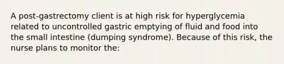 A post-gastrectomy client is at high risk for hyperglycemia related to uncontrolled gastric emptying of fluid and food into the small intestine (dumping syndrome). Because of this risk, the nurse plans to monitor the: