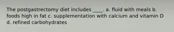 The postgastrectomy diet includes ____. a. fluid with meals b. foods high in fat c. supplementation with calcium and vitamin D d. refined carbohydrates