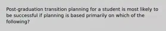 Post-graduation transition planning for a student is most likely to be successful if planning is based primarily on which of the following?