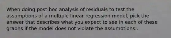 When doing post-hoc analysis of residuals to test the assumptions of a multiple linear regression model, pick the answer that describes what you expect to see in each of these graphs if the model does not violate the assumptions:.