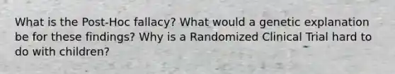 What is the Post-Hoc fallacy? What would a genetic explanation be for these findings? Why is a Randomized Clinical Trial hard to do with children?