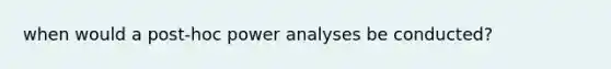 when would a post-hoc power analyses be conducted?