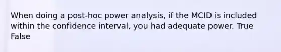 When doing a post-hoc power analysis, if the MCID is included within the confidence interval, you had adequate power. True False