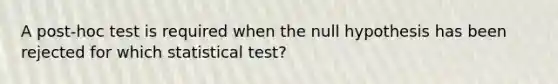 A post-hoc test is required when the null hypothesis has been rejected for which statistical test?