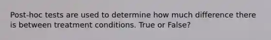 Post-hoc tests are used to determine how much difference there is between treatment conditions. True or False?