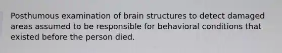 Posthumous examination of brain structures to detect damaged areas assumed to be responsible for behavioral conditions that existed before the person died.