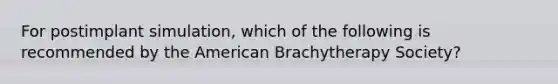 For postimplant simulation, which of the following is recommended by the American Brachytherapy Society?