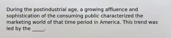 During the postindustrial age, a growing affluence and sophistication of the consuming public characterized the marketing world of that time period in America. This trend was led by the _____.