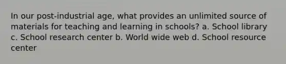 In our post-industrial age, what provides an unlimited source of materials for teaching and learning in schools? a. School library c. School research center b. World wide web d. School resource center