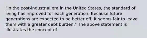 "In the post-industrial era in the United States, the standard of living has improved for each generation. Because future generations are expected to be better off, it seems fair to leave them with a greater debt burden." The above statement is illustrates the concept of