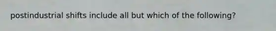 postindustrial shifts include all but which of the following?