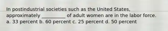 In postindustrial societies such as the United States, approximately __________ of adult women are in the labor force. a. 33 percent b. 60 percent c. 25 percent d. 50 percent