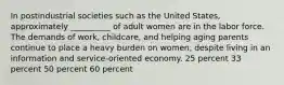 In postindustrial societies such as the United States, approximately __________ of adult women are in the labor force. The demands of work, childcare, and helping aging parents continue to place a heavy burden on women, despite living in an information and service-oriented economy. 25 percent 33 percent 50 percent 60 percent