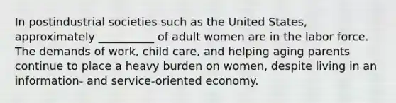 In postindustrial societies such as the United States, approximately __________ of adult women are in the labor force. The demands of work, child care, and helping aging parents continue to place a heavy burden on women, despite living in an information- and service-oriented economy.