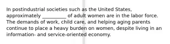 In postindustrial societies such as the United States, approximately __________ of adult women are in the labor force. The demands of work, child care, and helping aging parents continue to place a heavy burden on women, despite living in an information- and service-oriented economy.​