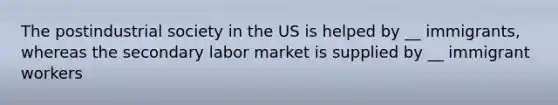 The postindustrial society in the US is helped by __ immigrants, whereas the secondary labor market is supplied by __ immigrant workers