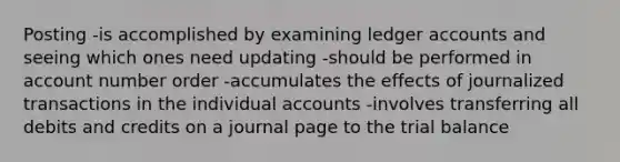 Posting -is accomplished by examining ledger accounts and seeing which ones need updating -should be performed in account number order -accumulates the effects of journalized transactions in the individual accounts -involves transferring all debits and credits on a journal page to the trial balance