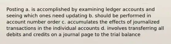 Posting a. is accomplished by examining ledger accounts and seeing which ones need updating b. should be performed in account number order c. accumulates the effects of journalized transactions in the individual accounts d. involves transferring all debits and credits on a journal page to the trial balance