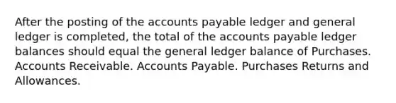 After the posting of the <a href='https://www.questionai.com/knowledge/kWc3IVgYEK-accounts-payable' class='anchor-knowledge'>accounts payable</a> ledger and general ledger is completed, the total of the accounts payable ledger balances should equal <a href='https://www.questionai.com/knowledge/kdxbifuCZE-the-general-ledger' class='anchor-knowledge'>the general ledger</a> balance of Purchases. Accounts Receivable. Accounts Payable. <a href='https://www.questionai.com/knowledge/k5l0h462d6-purchases-returns-and-allowances' class='anchor-knowledge'>purchases returns and allowances</a>.