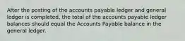 After the posting of the accounts payable ledger and general ledger is completed, the total of the accounts payable ledger balances should equal the Accounts Payable balance in the general ledger.