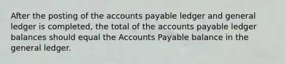 After the posting of the accounts payable ledger and general ledger is completed, the total of the accounts payable ledger balances should equal the Accounts Payable balance in the general ledger.