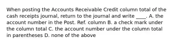 When posting the Accounts Receivable Credit column total of the cash receipts journal, return to the journal and write ____. A. the account number in the Post. Ref. column B. a check mark under the column total C. the account number under the column total in parentheses D. none of the above