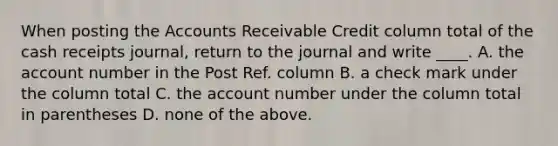 When posting the Accounts Receivable Credit column total of the cash receipts journal, return to the journal and write ____. A. the account number in the Post Ref. column B. a check mark under the column total C. the account number under the column total in parentheses D. none of the above.