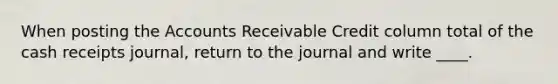 When posting the Accounts Receivable Credit column total of the cash receipts journal, return to the journal and write ____.