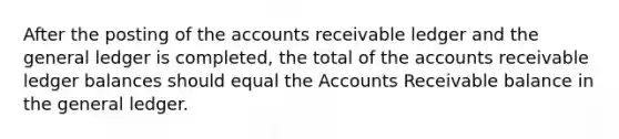 After the posting of the accounts receivable ledger and the general ledger is completed, the total of the accounts receivable ledger balances should equal the Accounts Receivable balance in the general ledger.