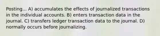 Posting... A) accumulates the effects of journalized transactions in the individual accounts. B) enters transaction data in the journal. C) transfers ledger transaction data to the journal. D) normally occurs before journalizing.