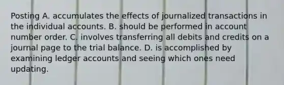 Posting A. accumulates the effects of journalized transactions in the individual accounts. B. should be performed in account number order. C. involves transferring all debits and credits on a journal page to the trial balance. D. is accomplished by examining ledger accounts and seeing which ones need updating.