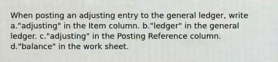 When posting an adjusting entry to <a href='https://www.questionai.com/knowledge/kdxbifuCZE-the-general-ledger' class='anchor-knowledge'>the general ledger</a>, write a."adjusting" in the Item column. b."ledger" in the general ledger. c."adjusting" in the Posting Reference column. d."balance" in <a href='https://www.questionai.com/knowledge/kriWZtSKBY-the-work-sheet' class='anchor-knowledge'>the work sheet</a>.