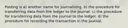 Posting is a) another name for journalizing. b) the procedure for transferring data from the ledger to the journal. c) the procedure for transferring data from the journal to the ledger. d) the procedure for recording the transaction in the journal.