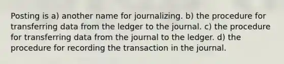 Posting is a) another name for journalizing. b) the procedure for transferring data from the ledger to the journal. c) the procedure for transferring data from the journal to the ledger. d) the procedure for recording the transaction in the journal.