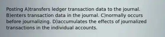 Posting A)transfers ledger transaction data to the journal. B)enters transaction data in the journal. C)normally occurs before journalizing. D)accumulates the effects of journalized transactions in the individual accounts.