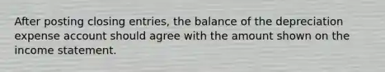 After posting closing entries, the balance of the depreciation expense account should agree with the amount shown on the income statement.