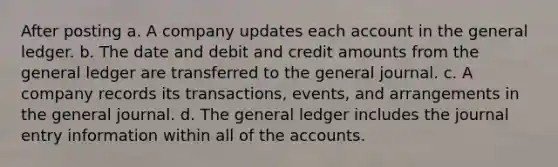 After posting a. A company updates each account in the general ledger. b. The date and debit and credit amounts from the general ledger are transferred to the general journal. c. A company records its transactions, events, and arrangements in the general journal. d. The general ledger includes the journal entry information within all of the accounts.