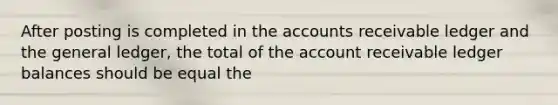 After posting is completed in the accounts receivable ledger and the general ledger, the total of the account receivable ledger balances should be equal the