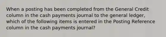 When a posting has been completed from the General Credit column in the cash payments journal to the general ledger, which of the following items is entered in the Posting Reference column in the cash payments journal?