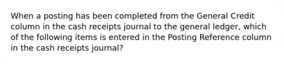 When a posting has been completed from the General Credit column in the cash receipts journal to the general ledger, which of the following items is entered in the Posting Reference column in the cash receipts journal?